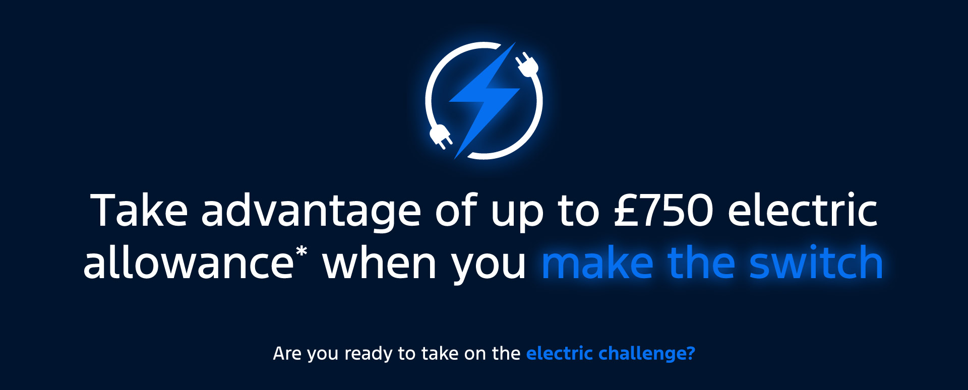 Take advantage of up to 750 electric allowance* when you make the switch